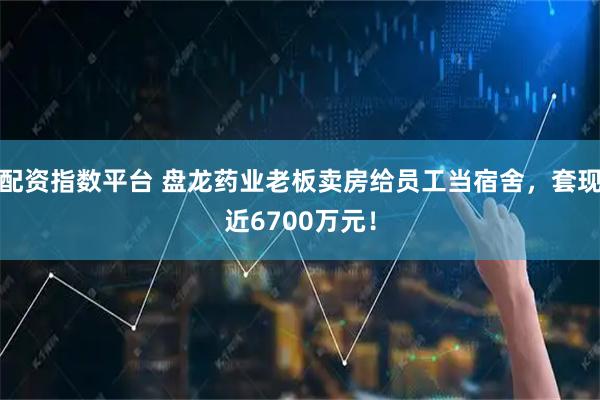 配资指数平台 盘龙药业老板卖房给员工当宿舍，套现近6700万元！