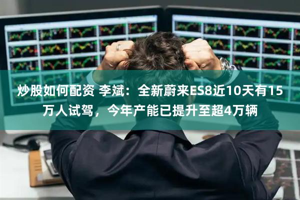 炒股如何配资 李斌：全新蔚来ES8近10天有15万人试驾，今年产能已提升至超4万辆