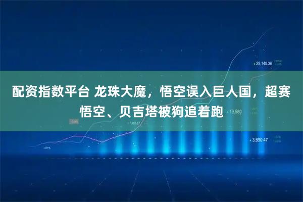 配资指数平台 龙珠大魔，悟空误入巨人国，超赛悟空、贝吉塔被狗追着跑
