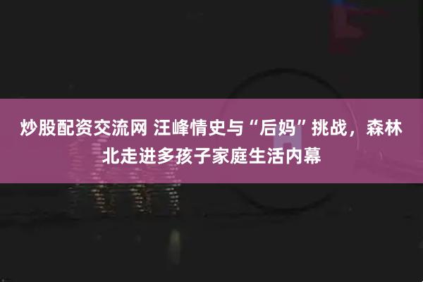 炒股配资交流网 汪峰情史与“后妈”挑战，森林北走进多孩子家庭生活内幕