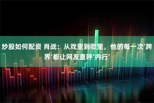 炒股如何配资 肖战：从戏里到歌里，他的每一次‘跨界’都让网友直呼‘内行’
