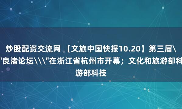 炒股配资交流网 【文旅中国快报10.20】第三届\＂良渚论坛\＂在浙江省杭州市开幕；文化和旅游部科技