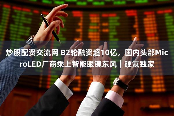炒股配资交流网 B2轮融资超10亿，国内头部MicroLED厂商乘上智能眼镜东风｜硬氪独家
