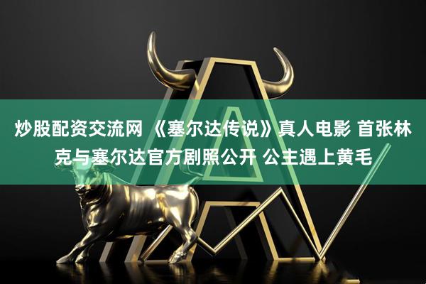 炒股配资交流网 《塞尔达传说》真人电影 首张林克与塞尔达官方剧照公开 公主遇上黄毛