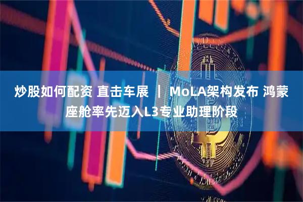 炒股如何配资 直击车展 ｜ MoLA架构发布 鸿蒙座舱率先迈入L3专业助理阶段