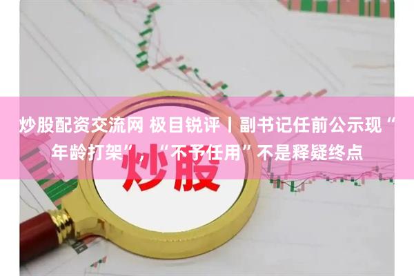 炒股配资交流网 极目锐评丨副书记任前公示现“年龄打架”，“不予任用”不是释疑终点