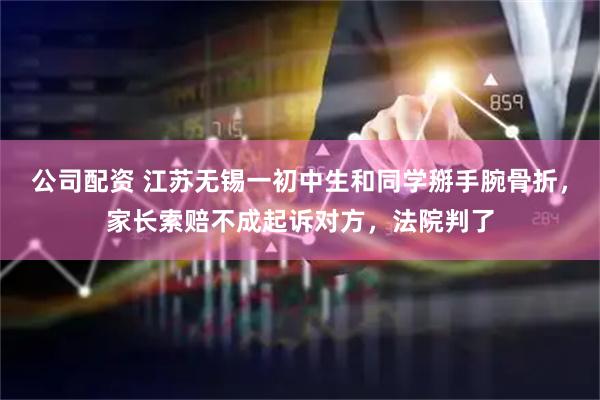 公司配资 江苏无锡一初中生和同学掰手腕骨折，家长索赔不成起诉对方，法院判了