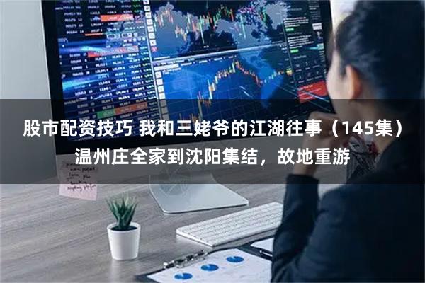 股市配资技巧 我和三姥爷的江湖往事（145集）温州庄全家到沈阳集结，故地重游